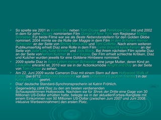    So spielte sie 2001 in Vanilla Sky neben Tom Cruise und Penélope Cruz mit und 2002
    in dem für zehn Oscars nominierten Film Gangs of New York von Regisseur Martin
    Scorsese. Für beide Filme war sie als Beste Nebendarstellerin für den Golden Globe
    nominiert. 2004 mimte sie die Rolle der Maggie in dem Film In den Schuhen meiner
    Schwester an der Seite von Shirley MacLaine und Toni Collette. Nach einem weiteren
    Publikumserfolg erhielt Diaz eine Rolle in dem Film Liebe braucht keine Ferien an der
    Seite von Jude Law, Kate Winslet und Jack Black. Bei ihrem nächsten Film spielte Diaz
    an der Seite vonAshton Kutcher in Love Vegas. Der Film erhielt schlechte Kritiken, Diaz
    und Kutcher wurden jeweils für eine Goldene Himbeere nominiert.
   2009 spielte Diaz in Beim Leben meiner Schwester eine junge Mutter, deren Kind an
    Leukämie erkrankt ist. 2010 war sie in der Actionkomödie Knight and Day an der Seite
    von Tom Cruise zu sehen.
   Am 22. Juni 2009 wurde Cameron Diaz mit einem Stern auf dem Hollywood Walk of
    Fame (bei 6712 Hollywood Boulevard vor dem Grauman’s Egyptian Theatre) in der
    Kategorie Film geehrt.
   Diaz' deutsche Standard-Synchronsprecherin ist Katrin Fröhlich.
   Gegenwärtig zählt Diaz zu den am besten verdienenden
    Schauspielerinnen Hollywoods. Nachdem sie für Shrek der Dritte eine Gage von 30
    Millionen US-Dollar erhalten hatte, belegte sie in der aktuellenForbes-Rangliste mit
    einem Einkommen von 50 Millionen US-Dollar (zwischen Juni 2007 und Juni 2008,
    inklusive Werbeeinnahmen) den ersten Platz.
 