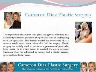 The experience of cameron diaz plastic surgery can be used as a
case study to inform people of the pros and cons of undergoing
such an operation. This former model has everything that a
woman would want, even before she had the surgery. Plastic
surgery are mainly used to enhance appearance of particular
body parts, or in other cases, to control the aging process.
Cameron Diaz has admitted to having had a plastic surgery,
specifically to fix her nose.

 