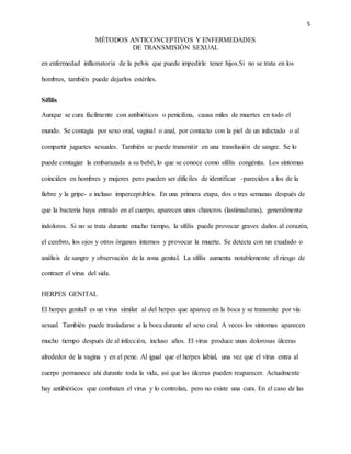 5
MÉTODOS ANTICONCEPTIVOS Y ENFERMEDADES
DE TRANSMISIÓN SEXUAL
en enfermedad inflamatoria de la pelvis que puede impedirle tener hijos.Si no se trata en los
hombres, también puede dejarlos estériles.
Sífilis
Aunque se cura fácilmente con antibióticos o penicilina, causa miles de muertes en todo el
mundo. Se contagia por sexo oral, vaginal o anal, por contacto con la piel de un infectado o al
compartir juguetes sexuales. También se puede transmitir en una transfusión de sangre. Se lo
puede contagiar la embarazada a su bebé, lo que se conoce como sífilis congénita. Los síntomas
coinciden en hombres y mujeres pero pueden ser difíciles de identificar –parecidos a los de la
fiebre y la gripe- e incluso imperceptibles. En una primera etapa, dos o tres semanas después de
que la bacteria haya entrado en el cuerpo, aparecen unos chancros (lastimaduras), generalmente
indoloros. Si no se trata durante mucho tiempo, la sífilis puede provocar graves daños al corazón,
el cerebro, los ojos y otros órganos internos y provocar la muerte. Se detecta con un exudado o
análisis de sangre y observación de la zona genital. La sífilis aumenta notablemente el riesgo de
contraer el virus del sida.
HERPES GENITAL
El herpes genital es un virus similar al del herpes que aparece en la boca y se transmite por vía
sexual. También puede trasladarse a la boca durante el sexo oral. A veces los síntomas aparecen
mucho tiempo después de al infección, incluso años. El virus produce unas dolorosas úlceras
alrededor de la vagina y en el pene. Al igual que el herpes labial, una vez que el virus entra al
cuerpo permanece ahí durante toda la vida, así que las úlceras pueden reaparecer. Actualmente
hay antibióticos que combaten el virus y lo controlan, pero no existe una cura. En el caso de las
 