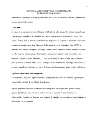 6
MÉTODOS ANTICONCEPTIVOS Y ENFERMEDADES
DE TRANSMISIÓN SEXUAL
embarazadas, representa un riesgo para el bebé, por lo tanto es necesario consultar al médico en
caso de haber tenido herpes.
VIH/SIDA
El Virus de la Immunodeficiencia Humana (VIH) infecta a las células del sistema inmunológico
y las destruye, reduciendo la capacidad del cuerpo para protegerse de otras infecciones y del
cáncer. No hay cura: la persona queda infectada de por vida. Si empieza a desarrollar infecciones
o cáncer se considera que tiene Síndrome de Inmunodeficiencia Adquirido, sida. El VIH se
transmite sólo a través del ingreso de sangre, semen, fluidos vaginales o leche materna al cuerpo.
Las dos maneras más frecuentes de contagiarse es por sexo vaginal o anal sin condón o por
compartir jeringas o agujas infectadas. El virus puede pasar de madre a bebé antes o durante el
parto y al darle de mamar. Otras vías de contagio son las transfusiones de sangre, el sexo oral y
en menor medida en el dentista o a través de besos, si ambas personas tienen heridas en la boca.
¿Qué son los métodos anticonceptivos?
Son elementos, productos o procedimientos, que pueden ser usados por hombres y por mujeres
para impedir o reducir la posibilidad de embarazo.
Algunas personas creen que los métodos anticonceptivos son perjudiciales para la salud y
generan infertilidad, pero esto no es cierto y por eso la asesoría de un especialista es
indispensable. Actualmente hay una gran variedad de métodos que se ajustan a las condiciones y
necesidades de cada persona.
 