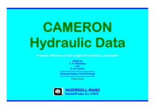 5
CAMERON
Hydraulic Data
A handy reference on the subject of hydraulics, and steam
Edited by
C. R. Westaway
and
A. W. Loomis
-----------------------------------------------
Sixteenth Edition (Third Printing)
-----------------------------------------------
Price $10.00
INGERSOLL-RAND
Woodcliff Lake, N.J. 07675
 