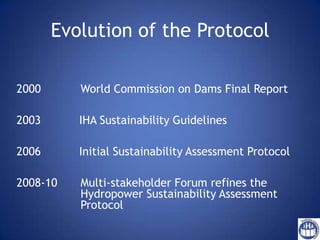 Evolution of the Protocol 2000		World Commission on Dams Final Report             IHA Sustainability Guidelines            Initial Sustainability Assessment Protocol 2008-10 	Multi-stakeholder Forum refines the 		         		Hydropower Sustainability Assessment         		Protocol 
