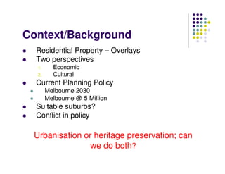 Context/Background
Residential Property – Overlays
Two perspectives
1. Economic
2. Cultural
Current Planning Policy
Melbourne 2030
Melbourne @ 5 Million
Suitable suburbs?
Conflict in policy
Urbanisation or heritage preservation; can
we do both?
 