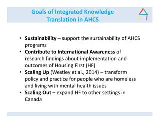 Goals of Integrated Knowledge
Translation in AHCS
• Sustainability – support the sustainability of AHCS
programs
• Contribute to International Awareness of
research findings about implementation and
outcomes of Housing First (HF)
• Scaling Up (Westley et al., 2014) – transform
policy and practice for people who are homeless
and living with mental health issues
• Scaling Out – expand HF to other settings in
Canada
 