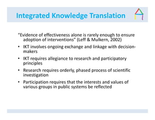 Integrated Knowledge Translation
“Evidence of effectiveness alone is rarely enough to ensure
adoption of interventions” (Leff & Mulkern, 2002)
• IKT involves ongoing exchange and linkage with decision-
makers
• IKT requires allegiance to research and participatory
principles
• Research requires orderly, phased process of scientific
investigation
• Participation requires that the interests and values of
various groups in public systems be reflected
 