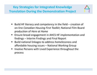 Key Strategies for Integrated Knowledge
Translation During the Demonstration Project
Build HF literacy and competency in the field – creation of
on-line Canadian Housing First Toolkit; National Film Board
production of Here at Home
Ensure broad engagement in AHCS HF implementation and
findings – Interim Findings and Final Report
Build national linkages to address homelessness and
affordable housing issues – National Working Group
Involve Persons with Lived Experience throughout the
process
 
