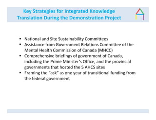 Key Strategies for Integrated Knowledge
Translation During the Demonstration Project
National and Site Sustainability Committees
Assistance from Government Relations Committee of the
Mental Health Commission of Canada (MHCC)
Comprehensive briefings of government of Canada,
including the Prime Minister’s Office, and the provincial
governments that hosted the 5 AHCS sites
Framing the “ask” as one year of transitional funding from
the federal government
 