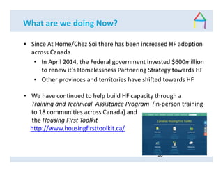 What are we doing Now?
• Since At Home/Chez Soi there has been increased HF adoption
across Canada
• In April 2014, the Federal government invested $600million
to renew it’s Homelessness Partnering Strategy towards HF
• Other provinces and territories have shifted towards HF
• We have continued to help build HF capacity through a
Training and Technical Assistance Program (in-person training
to 18 communities across Canada) and
the Housing First Toolkit
http://www.housingfirsttoolkit.ca/
16
 