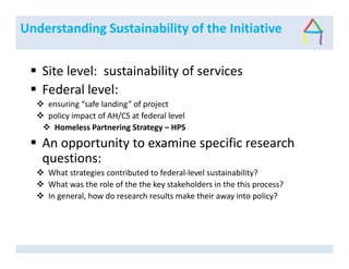 Understanding Sustainability of the Initiative
Site level: sustainability of services
Federal level:
ensuring “safe landing” of project
policy impact of AH/CS at federal level
Homeless Partnering Strategy – HPS
An opportunity to examine specific research
questions:
What strategies contributed to federal-level sustainability?
What was the role of the the key stakeholders in the this process?
In general, how do research results make their away into policy?
 