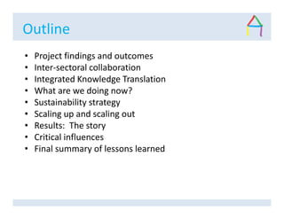 Outline
• Project findings and outcomes
• Inter-sectoral collaboration
• Integrated Knowledge Translation
• What are we doing now?
• Sustainability strategy
• Scaling up and scaling out
• Results: The story
• Critical influences
• Final summary of lessons learned
 