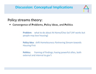 Discussion: Conceptual Implications
Policy streams theory:
Convergence of Problems, Policy Ideas, and Politics
Problem: what to do about At Home/Chez Soi? (HF works but
people may lose housing)
Policy Idea: shift Homelessness Partnering Stream towards
Housing First
Politics: framing of findings; having powerful allies, both
external and internal to gov’t
 
