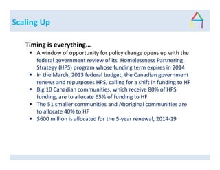 Scaling Up
Timing is everything…
A window of opportunity for policy change opens up with the
federal government review of its Homelessness Partnering
Strategy (HPS) program whose funding term expires in 2014
In the March, 2013 federal budget, the Canadian government
renews and repurposes HPS, calling for a shift in funding to HF
Big 10 Canadian communities, which receive 80% of HPS
funding, are to allocate 65% of funding to HF
The 51 smaller communities and Aboriginal communities are
to allocate 40% to HF
$600 million is allocated for the 5-year renewal, 2014-19
 