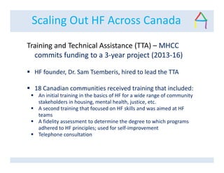 Scaling Out HF Across Canada
Training and Technical Assistance (TTA) – MHCC
commits funding to a 3-year project (2013-16)
HF founder, Dr. Sam Tsemberis, hired to lead the TTA
18 Canadian communities received training that included:
An initial training in the basics of HF for a wide range of community
stakeholders in housing, mental health, justice, etc.
A second training that focused on HF skills and was aimed at HF
teams
A fidelity assessment to determine the degree to which programs
adhered to HF principles; used for self-improvement
Telephone consultation
 