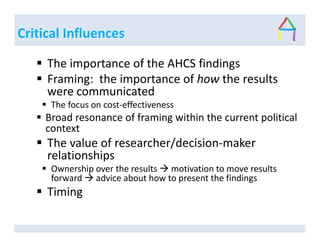 Critical Influences
The importance of the AHCS findings
Framing: the importance of how the results
were communicated
The focus on cost-effectiveness
Broad resonance of framing within the current political
context
The value of researcher/decision-maker
relationships
Ownership over the results motivation to move results
forward advice about how to present the findings
Timing
 