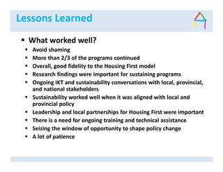 Lessons Learned
What worked well?
Avoid shaming
More than 2/3 of the programs continued
Overall, good fidelity to the Housing First model
Research findings were important for sustaining programs
Ongoing IKT and sustainability conversations with local, provincial,
and national stakeholders
Sustainability worked well when it was aligned with local and
provincial policy
Leadership and local partnerships for Housing First were important
There is a need for ongoing training and technical assistance
Seizing the window of opportunity to shape policy change
A lot of patience
 