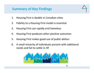 Summary of Key Findings
1. Housing First is doable in Canadian cities
2. Fidelity to a Housing First model is essential
3. Housing First can rapidly end homeless
4. Housing First produces other positive outcomes
5. Housing First makes good use of public dollars
6. A small minority of individuals present with additional
needs and fail to settle in HF
8
 
