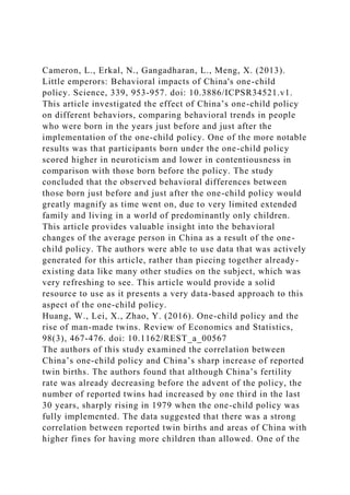Cameron, L., Erkal, N., Gangadharan, L., Meng, X. (2013).
Little emperors: Behavioral impacts of China's one-child
policy. Science, 339, 953-957. doi: 10.3886/ICPSR34521.v1.
This article investigated the effect of China’s one-child policy
on different behaviors, comparing behavioral trends in people
who were born in the years just before and just after the
implementation of the one-child policy. One of the more notable
results was that participants born under the one-child policy
scored higher in neuroticism and lower in contentiousness in
comparison with those born before the policy. The study
concluded that the observed behavioral differences between
those born just before and just after the one-child policy would
greatly magnify as time went on, due to very limited extended
family and living in a world of predominantly only children.
This article provides valuable insight into the behavioral
changes of the average person in China as a result of the one-
child policy. The authors were able to use data that was actively
generated for this article, rather than piecing together already-
existing data like many other studies on the subject, which was
very refreshing to see. This article would provide a solid
resource to use as it presents a very data-based approach to this
aspect of the one-child policy.
Huang, W., Lei, X., Zhao, Y. (2016). One-child policy and the
rise of man-made twins. Review of Economics and Statistics,
98(3), 467-476. doi: 10.1162/REST_a_00567
The authors of this study examined the correlation between
China’s one-child policy and China’s sharp increase of reported
twin births. The authors found that although China’s fertility
rate was already decreasing before the advent of the policy, the
number of reported twins had increased by one third in the last
30 years, sharply rising in 1979 when the one-child policy was
fully implemented. The data suggested that there was a strong
correlation between reported twin births and areas of China with
higher fines for having more children than allowed. One of the
 