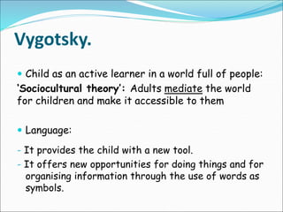 Vygotsky.
 Child as an active learner in a world full of people:
‘Sociocultural theory’: Adults mediate the world
for children and make it accessible to them
 Language:
- It provides the child with a new tool.
- It offers new opportunities for doing things and for
organising information through the use of words as
symbols.
 