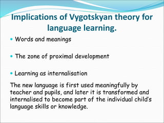 Implications of Vygotskyan theory for
language learning.
 Words and meanings
 The zone of proximal development
 Learning as internalisation
The new language is first used meaningfully by
teacher and pupils, and later it is transformed and
internalised to become part of the individual child’s
language skills or knowledge.
 