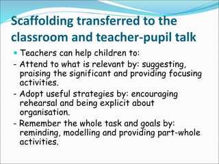 Scaffolding transferred to the
classroom and teacher-pupil talk
 Teachers can help children to:
- Attend to what is relevant by: suggesting,
praising the significant and providing focusing
activities.
- Adopt useful strategies by: encouraging
rehearsal and being explicit about
organisation.
- Remember the whole task and goals by:
reminding, modelling and providing part-whole
activities.
 