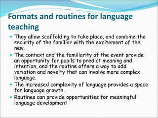 Formats and routines for language
teaching
 They allow scaffolding to take place, and combine the
security of the familiar with the excitement of the
new.
 The context and the familiarity of the event provide
an opportunity for pupils to predict meaning and
intention, and the routine offers a way to add
variation and novelty that can involve more complex
language.
 The increased complexity of language provides a space
for language growth.
 Routines can provide opportunities for meaningful
language development
 