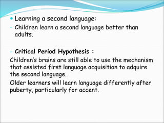  Learning a second language:
- Children learn a second language better than
adults.
- Critical Period Hypothesis :
Children’s brains are still able to use the mechanism
that assisted first language acquisition to adquire
the second language.
Older learners will learn language differently after
puberty, particularly for accent.
 