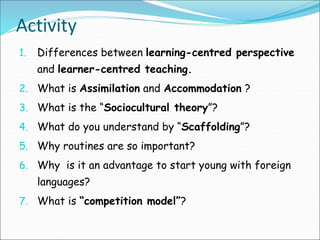 Activity
1. Differences between learning-centred perspective
and learner-centred teaching.
2. What is Assimilation and Accommodation ?
3. What is the “Sociocultural theory”?
4. What do you understand by “Scaffolding”?
5. Why routines are so important?
6. Why is it an advantage to start young with foreign
languages?
7. What is “competition model”?
 