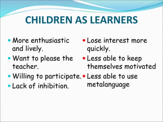 CHILDREN AS LEARNERS
 More enthusiastic
and lively.
 Want to please the
teacher.
 Willing to participate.
 Lack of inhibition.
 Lose interest more
quickly.
 Less able to keep
themselves motivated
 Less able to use
metalanguage
 