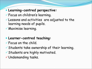  Learning-centred perspective:
Focus on children’s learning.
Lessons and activities are adjusted to the
learning needs of pupils.
Maximise learning.
 Learner-centred teaching:
Focus on the child.
Students take ownership of their learning.
Students are highly motivated.
Undemanding tasks.
 