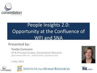 People Insights 2.0:
  Opportunity at the Confluence of
           WFI and SNA
Presented by:
 Yvette Cameron
 VP & Principal Analyst, Constellation Research
 y@ConstellationRG.com, Twitter/LinkedIn: @yvettecameron


 1 Mar 2012
 