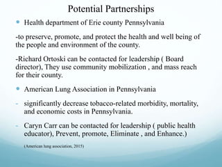 Potential Partnerships
 Health department of Erie county Pennsylvania
-to preserve, promote, and protect the health and well being of
the people and environment of the county.
-Richard Ortoski can be contacted for leadership ( Board
director), They use community mobilization , and mass reach
for their county.
 American Lung Association in Pennsylvania
- significantly decrease tobacco-related morbidity, mortality,
and economic costs in Pennsylvania.
- Caryn Carr can be contacted for leadership ( public health
educator), Prevent, promote, Eliminate , and Enhance.)
- (American lung association, 2015)
 