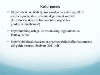 References
 Orzechowski & Walker, Tax Burden on Tobacco, 2013;
media reports; state revenue department website
(http://www.stateoftobaccocontrol.org/state-
grades/pennsylvania/)
 http://smoking.uslegal.com/smoking-regulations-in-
Pennsylvania/
 http://publichealthlawcenter.org/sites/default/files/resources/t
clc-guide-restricttobadvert-2011.pdf
 