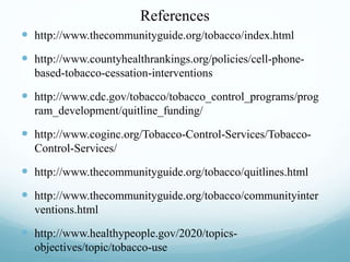 References
 http://www.thecommunityguide.org/tobacco/index.html
 http://www.countyhealthrankings.org/policies/cell-phone-
based-tobacco-cessation-interventions
 http://www.cdc.gov/tobacco/tobacco_control_programs/prog
ram_development/quitline_funding/
 http://www.coginc.org/Tobacco-Control-Services/Tobacco-
Control-Services/
 http://www.thecommunityguide.org/tobacco/quitlines.html
 http://www.thecommunityguide.org/tobacco/communityinter
ventions.html
 http://www.healthypeople.gov/2020/topics-
objectives/topic/tobacco-use
 