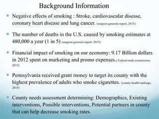 Background Information
 Negative effects of smoking : Stroke, cardiovascular disease,
coronary heart disease and lung cancer. (surgeon generals report, 2015)
 The number of deaths in the U.S. caused by smoking estimates at
480,000 a year (1 in 5) (surgeon generals report, 2015)
 Financial impact of smoking on our economy: 9.17 Billion dollars
in 2012 spent on marketing and promo expenses.( Federal trade commission,
2015)
 Pennsylvania received grant money to target its county with the
highest prevalence of adults who smoke cigarettes. (county health rankings,
2015)
 County needs assessment determining: Demographics, Existing
interventions, Possible interventions, Potential partners in county
that can help decrease smoking rates.
 
