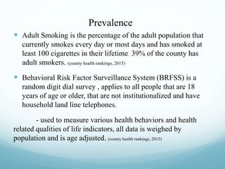 Prevalence
 Adult Smoking is the percentage of the adult population that
currently smokes every day or most days and has smoked at
least 100 cigarettes in their lifetime. 39% of the county has
adult smokers. (county health rankings, 2015)
 Behavioral Risk Factor Surveillance System (BRFSS) is a
random digit dial survey , applies to all people that are 18
years of age or older, that are not institutionalized and have
household land line telephones.
- used to measure various health behaviors and health
related qualities of life indicators, all data is weighed by
population and is age adjusted. (county health rankings, 2015)
 
