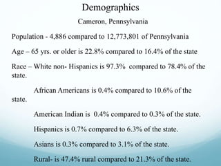 Demographics
Cameron, Pennsylvania
Population - 4,886 compared to 12,773,801 of Pennsylvania
Age – 65 yrs. or older is 22.8% compared to 16.4% of the state
Race – White non- Hispanics is 97.3% compared to 78.4% of the
state.
African Americans is 0.4% compared to 10.6% of the
state.
American Indian is 0.4% compared to 0.3% of the state.
Hispanics is 0.7% compared to 6.3% of the state.
Asians is 0.3% compared to 3.1% of the state.
Rural- is 47.4% rural compared to 21.3% of the state.
 