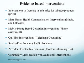 Evidence-based interventions
 Interventions to Increase in unit price for tobacco products
(price)
 Mass-Reach Health Communication Interventions (Media,
and billboards)
 Mobile Phone-Based Cessation Interventions (Phone
assessment)
 Quit-line Interventions ( Telephone Counseling)
 Smoke-Free Policies ( Public Policies)
 Provider Oriented Interventions ( Doctors informing risk)
 Community Mobilization with Additional Interventions
 (thecommunityguide,2015)
 