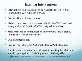 Existing Interventions
 Interventions to Increase unit price- Cigarette tax is $1.60 for
Pennsylvania 22nd ranked in the U.S.
 Provider Oriented Interventions
 Mobile phone based interventions - (SmokeFreeTXT teens and
young adults and QuitNowTXT is designed for adults)
 Mass reach health communication Interventions ( radio promo,
internet sites, and television ads)
 Quit line interventions
 Smoke Free Policies (CIAA) Smoke free in Public locations
- Bars have no prevention or restrictions for smoking in public, the
state has preemption …Bad thing unless it is changed by
legislature. (Tobaccofreekids, 2015) (U.S legal Inc., 2014) (CountyHealthRankings, 2015)
 