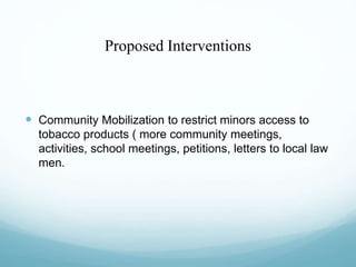 Proposed Interventions
 Community Mobilization to restrict minors access to
tobacco products ( more community meetings,
activities, school meetings, petitions, letters to local law
men.
 