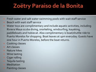 Fresh water and salt water swimming pools with wait staff service
 Beach with wait staff service
 Water toys are complimentary and include aquatic activities, including
Riviera Maya scuba diving, snorkeling, windsurfing, kayaking,
paddleboats and hobiecat. Also complimentary is boat/shuttle ride to
Puerto Morelos for shopping. Boat leaves at 1pm everyday. Guests have
one hour in Puerto Morelos, before the boat returns.
 Cooking classes
 Art classes
 Nature hikes
 Wine tasting
 Cigar rolling
 Tequila tasting
 Meditation
 Painting classes
 