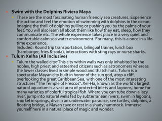  Swim with the Dolphins Riviera Maya
 These are the most fascinating human friendly sea creatures. Experience
the action and feel the emotion of swimming with dolphins in the ocean.
Imagine the thrill of dolphins pulling or pushing you by the palms of your
feet.You will also learn all about them like how they eat, sleep, how they
communicate etc.The whole experience takes place in a very quiet and
comfortable calm sea water environment. For many, this is a once in a life-
time experience.
Included: Round trip transportation, bilingual trainer, lunch box
(hamburger, fries & soda), interactions with sting rays or nurse sharks.
 Tulum Xelha (All Inclusive)
 Tulum the walled city•.This city within walls was only inhabited by the
nobles, high priest and esteemed citizens such as astronomers whereas
the lower classes lived in simple wood and thatch huts.Tulum is a
spectacular Mayan city built in honor of the sun god, atop a cliff,
overlooking the great Caribbean Sea, with one of the most interesting
structures "TheTemple of Frescos".Xel-Ha, known as the world's largest
natural aquarium is a vast area of protected inlets and lagoons, home for
many varieties of colorful tropical fish.Where you can tube down a lazy
river, jump into natural wells fed by subterranean rivers, swim in lagoons,
snorkel in springs, dive in an underwater paradise, see turtles, dolphins, a
floating bridge, a Mayan cave or rest in a shady hammock. Immerse
yourself here in a natural place of magic and wonder.
 