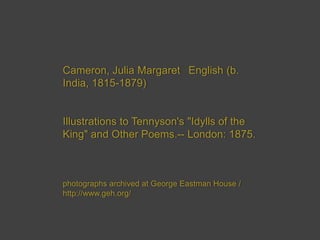 Cameron, Julia Margaret  English (b.
India, 1815-1879)

Illustrations to Tennyson's "Idylls of the
King" and Other Poems.-- London: 1875.

photographs archived at George Eastman House /
http://www.geh.org/

 