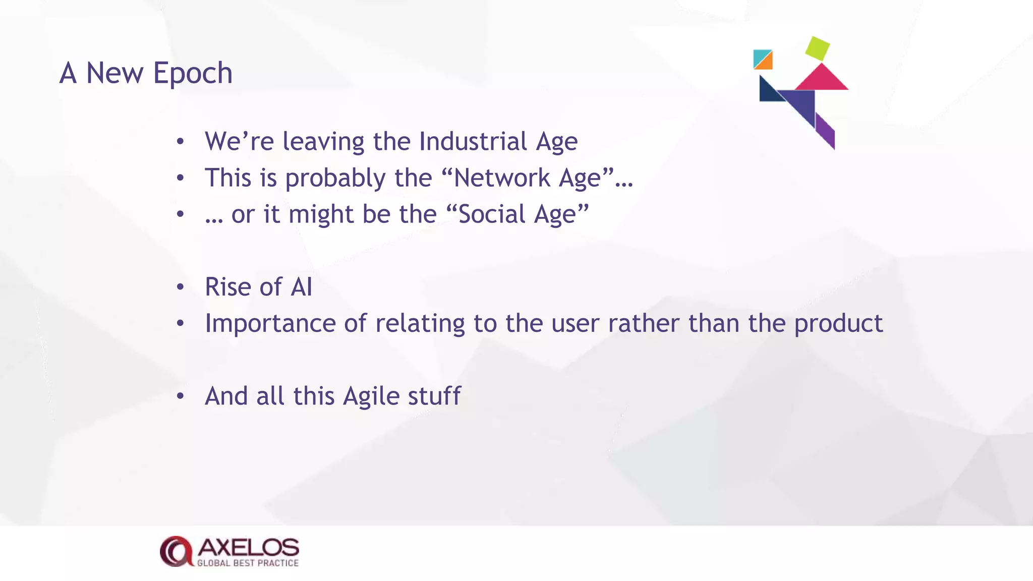 • We’re leaving the Industrial Age
• This is probably the “Network Age”…
• … or it might be the “Social Age”
• Rise of AI
• Importance of relating to the user rather than the product
• And all this Agile stuff
A New Epoch
 