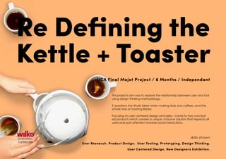 Innovation
Certificate
Re Defining the
Kettle + Toaster
UCA Final Majot Project / 6 Months / Independant
This projects aim was to explore the relationship between user and tool
using design thinking methodology.
It questions the rituals taken when making teas and coffees, and the
simple task of toasting Bread.
Focusing on user centered design principles, I came to two conclud-
ed products which creates a unique, inclusive solution that respects all
users and puts attention towards social interactions.
skills shown
User Research. Product Design. User Testing. Prototyping. Design Thinking.
User Centered Design. New Designers Exhibition.
 