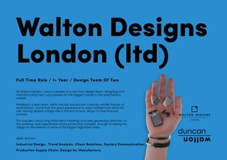 Walton Designs
London (ltd)
Full Time Role / 1+ Year / Design Team Of Two
At Walton Designs, I was a member of a two man design team, designing and
manufacturing men’s accessories for the biggest names in the retail fashion
market.
Working in a lean team, within the fast paced and currently volatile industry of
retail fashion, I have had the great experience to wear multiple hats within my
role. Having played a large role in the end to end, design to manufacture
process.
This includes conducting initial client meetings and idea generation sketches, to
the ordering, and organisation of pre production samples, through to seeing my
design on the shelves of some of the largest highstreet stores.
skills shown
Industrial Design. Trend Analysis. Client Relations. Factory Communication.
Production Supply Chain. Design for Manufacture.
 