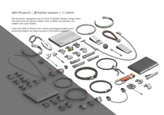 600+ Products | 38 fashion seasons | 11 clients
The products I designed over my time at Walton Designs range within
the hard and soft goods market. From cufflinks and jewelry, too
wallets and card holders.
I also was able to branch into various packaging projects and
brochure projects as well as product innovation projects.
 