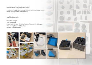 Sustainable Packaging project
A two week long project to design a sustainable packaging solution
for the Duncan Walton Brand for 2020.
Brief Constraints:
Stay within budget
100% Sustainable
Display and transport Cuffllinks/ Tie slides/ Bracelets and Bangles
Work amongst future POS displays
Efficients surface footprint
 