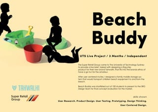 Beach
Buddy
UTS Live Project / 3 Months / Independant
The Super Retail Group came to The University of Technology Sydney
to provide a live brief, tasked with designing a flag ship
product for their new brand Tahwalhi, that fits into the brands ethos of
have a go fun for the amateur.
After user centered incites, I designed a family mobile storage sys-
tem that would transport children beach equipment to and from the
beach.
Beach Buddy was shortlisted out of 100 students to present to the SRG
Design team for final concept evaluation for the market.
skills shown
User Research. Product Design. User Testing. Prototyping. Design Thinking.
User Centered Design.
 