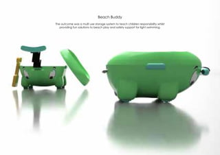 Beach Buddy
The outcome was a multi use storage system to teach children responsibility whilst
providing fun solutions to beach play and safety support for light swimming.
 