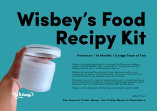 Wisbey’s Food
Recipy Kit
Freelance / 18 Months / Design Team of Two
Wisbey’s is a family business set to compete in the food recipe delivery
market, worth £7.36 Billion, with a unique USP of being the first premium
delivery method with a circular economy service.
Wisbey’s approached the University for the Creative Arts with a short
competition. At the end of the competition, the project continued into a
part time freelance role alongside my final year studies.
This project was my first step into freelance client work - through learning by
failure, I was able to develop my commercial design skills, generating client
proposals, client communication/ feedback skills, business basics.
Wisbey’s is still in operation with the hope of coming to market in 2020
skills shown
User Research. Product Design. User Testing. Design for Manufacture.
 